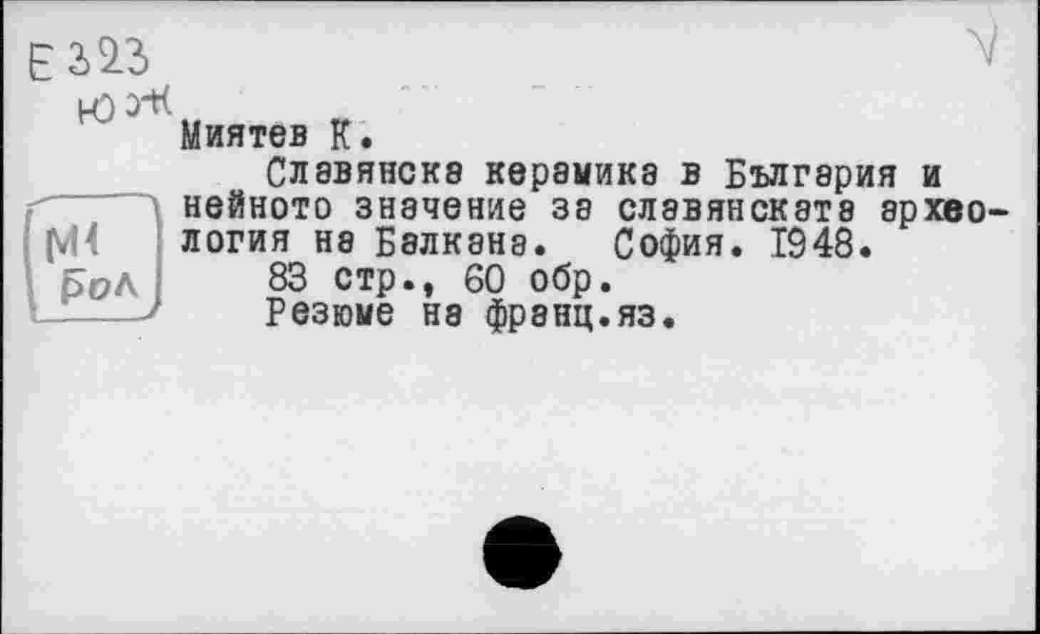 ﻿£323
(vH ßüA
Миятев К.
Славянска керамика в Бългэрия и нейното значение за слэвянската археология не Балкана. София. 1948.
83 стр., 60 обр.
Резюме на франц.яз.